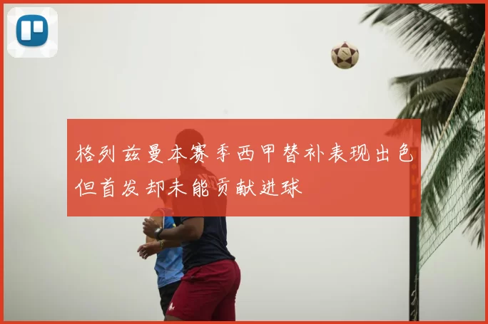 格列兹曼本赛季西甲替补表现出色但首发却未能贡献进球