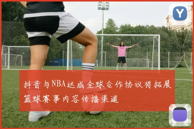 抖音与NBA达成全球合作协议将拓展篮球赛事内容传播渠道