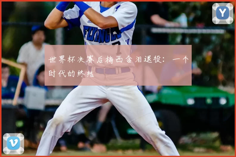 世界杯决赛后梅西含泪退役:一个时代的终结