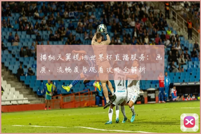揭秘天翼视讯世界杯直播服务:画质、流畅度与观看攻略全解析