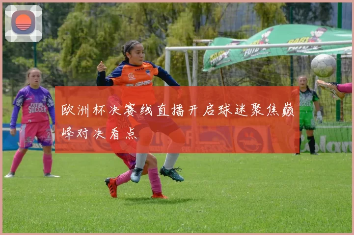 欧洲杯决赛线直播开启球迷聚焦巅峰对决看点