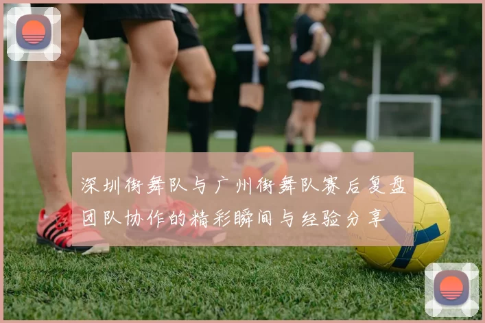 深圳街舞队与广州街舞队赛后复盘团队协作的精彩瞬间与经验分享