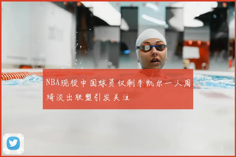 NBA现役中国球员仅剩李凯尔一人周琦淡出联盟引发关注