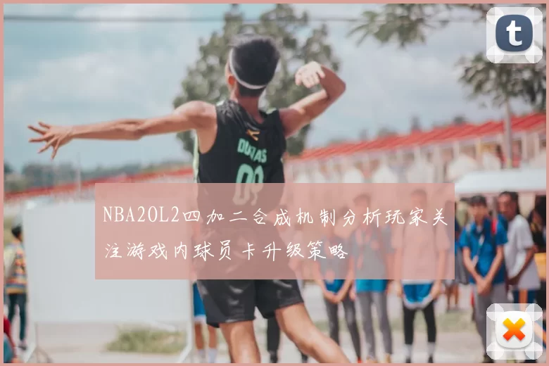 NBA2OL2四加二合成机制分析玩家关注游戏内球员卡升级策略