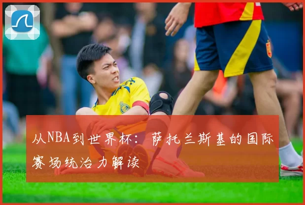 从NBA到世界杯：萨托兰斯基的国际赛场统治力解读