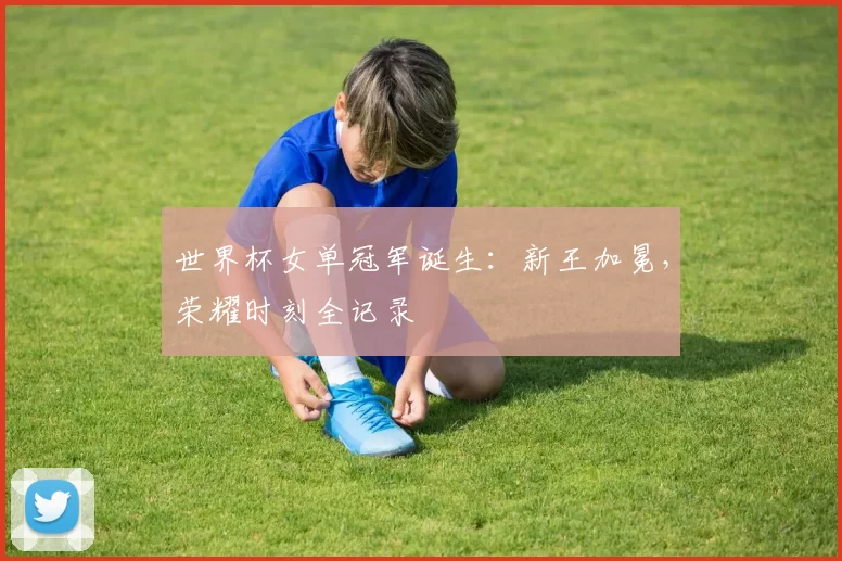 世界杯女单冠军诞生：新王加冕，荣耀时刻全记录