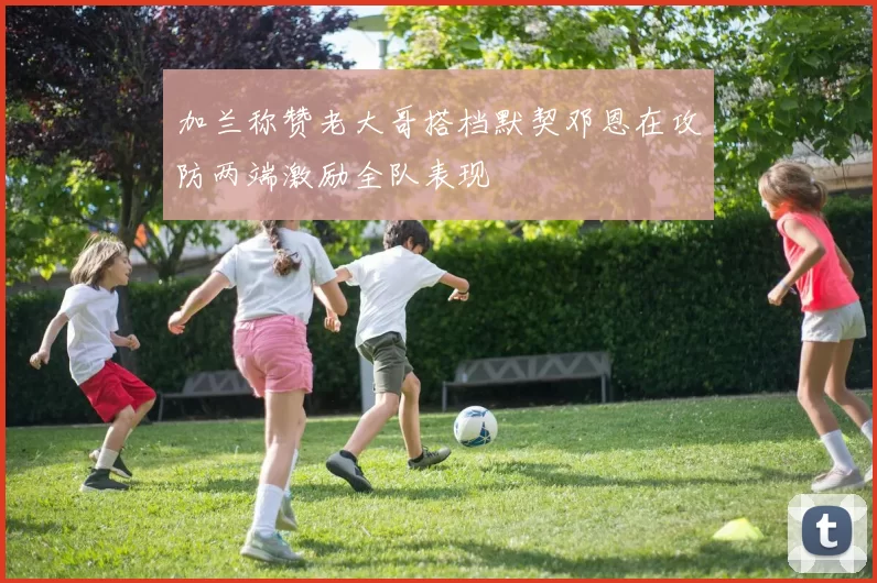 加兰称赞老大哥搭档默契邓恩在攻防两端激励全队表现