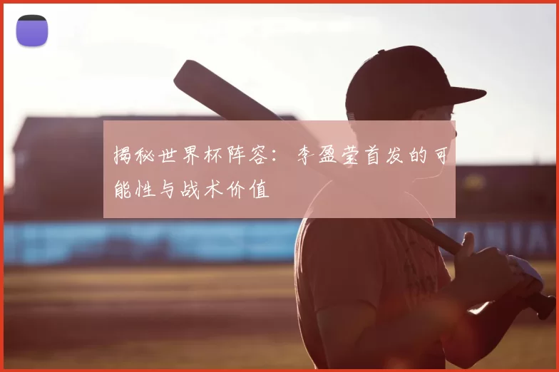 揭秘世界杯阵容:李盈莹首发的可能性与战术价值