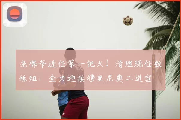 老佛爷连任第一把火!清理现任教练组,全力迎接穆里尼奥二进宫