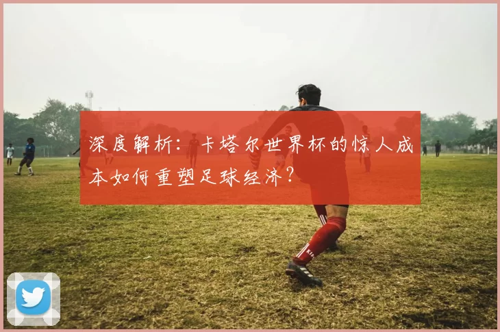 深度解析:卡塔尔世界杯的惊人成本如何重塑足球经济?