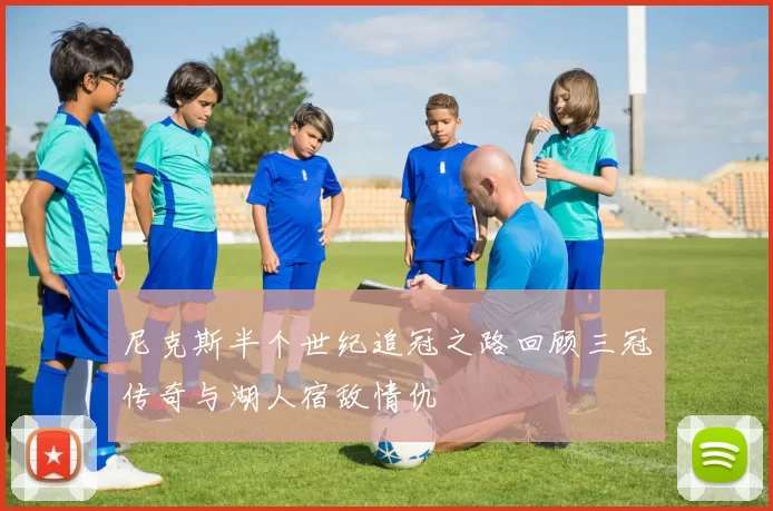尼克斯半个世纪追冠之路回顾三冠传奇与湖人宿敌情仇