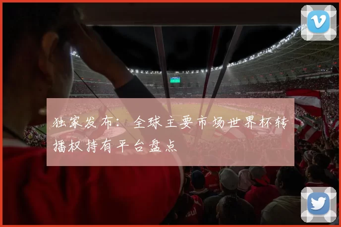 独家发布:全球主要市场世界杯转播权持有平台盘点