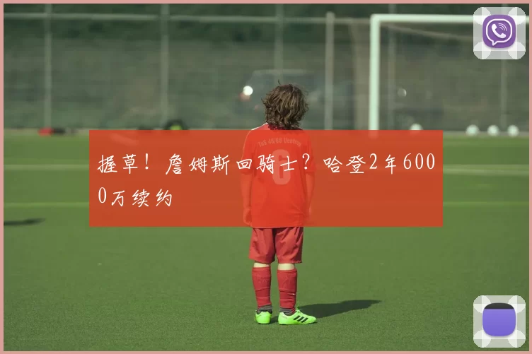 握草！詹姆斯回骑士？哈登2年6000万续约