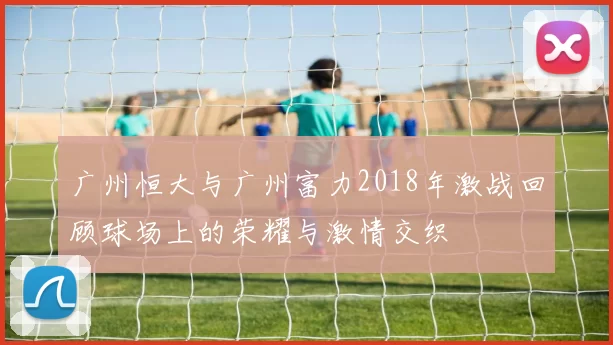 广州恒大与广州富力2018年激战回顾球场上的荣耀与激情交织