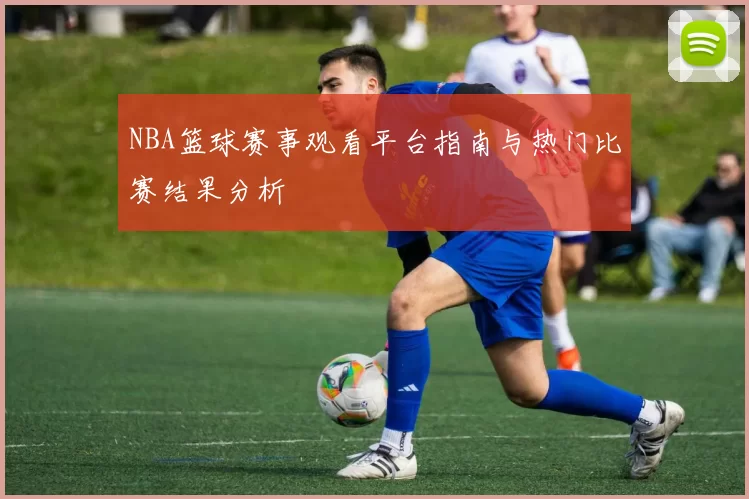 NBA篮球赛事观看平台指南与热门比赛结果分析