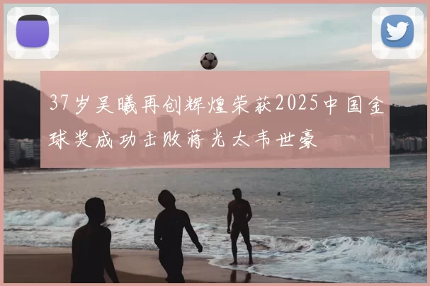37岁吴曦再创辉煌荣获2025中国金球奖成功击败蒋光太韦世豪